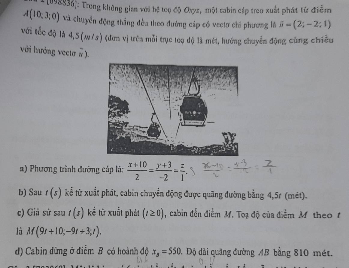 1998836]: Trong không gian với hệ toạ độ Oxyz, một cabin cáp treo xuất phát từ điểm
A(10;3;0) và chuyền động thẳng đều theo dường cáp có vectơ chi phương là vector u=(2;-2;1)
với tốc độ là 4,5(m/s) (đơn vị trên mỗi trục toạ độ là mét, hướng chuyển động cùng chiếu 
với hướng vectơ π ). 
) Phương trình đường cáp là:  (x+10)/2 = (y+3)/-2 = z/1 . 
b) Sau t(s) kể từ xuất phát, cabin chuyển động được quãng đường bằng 4,5t (mét). 
c) Giả sử sau t(s) kể từ xuất phát (t≥ 0) , cabin đến điểm M. Toạ độ của điểm M theo 1 
là M(9t+10;-9t+3;t). 
d) Cabin dừng ở điểm B có hoành độ x_B=550. Độ dài quãng đường AB bằng 810 mét.