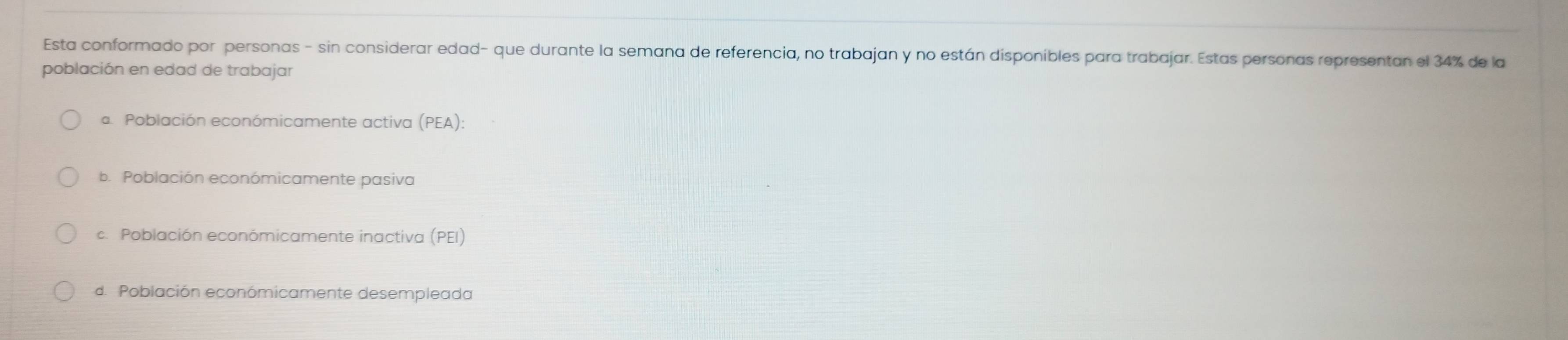 Esta conformado por personas - sin considerar edad- que durante la semana de referencia, no trabajan y no están disponibles para trabajar. Estas personas representan el 34% de la
población en edad de trabajar
a Pobiación económicamente activa (PEA):
b. Población económicamente pasiva
c. Población económicamente inactiva (PEI
d. Población económicamente desempleada