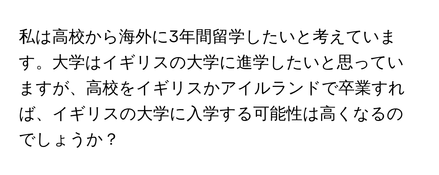 私は高校から海外に3年間留学したいと考えています。大学はイギリスの大学に進学したいと思っていますが、高校をイギリスかアイルランドで卒業すれば、イギリスの大学に入学する可能性は高くなるのでしょうか？