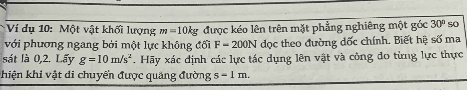 Ví dụ 10: Một vật khối lượng m=10kg được kéo lên trên mặt phẳng nghiêng một góc 30° so 
với phương ngang bởi một lực không đổi F=200N dọc theo đường dốc chính. Biết hệ số ma 
sát là 0,2. Lấy g=10m/s^2. Hãy xác định các lực tác dụng lên vật và công do từng lực thực 
phiện khi vật di chuyển được quãng đường s=1m.