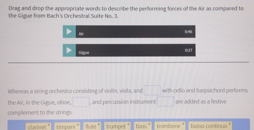 Drag and drop the appropriate words to describe the performing forces of the Air as compared to
the Gigue from Bach’s Orchestral Suite No. 3.
0 4
Air
Gigue 0:27
Whereas a string orchestra consisting of violin, viola, and □° with cello and harpsichord performs
the Air, in the Gigue, oboe, □ , and percussion instrument beginarrayr □ +□ +□ +□ +□ +□ +□ +□ =□ are added as a festive
complement to the strings.
clarinet timpani ‡ flute trumpet * bass trombone * basso continuo *