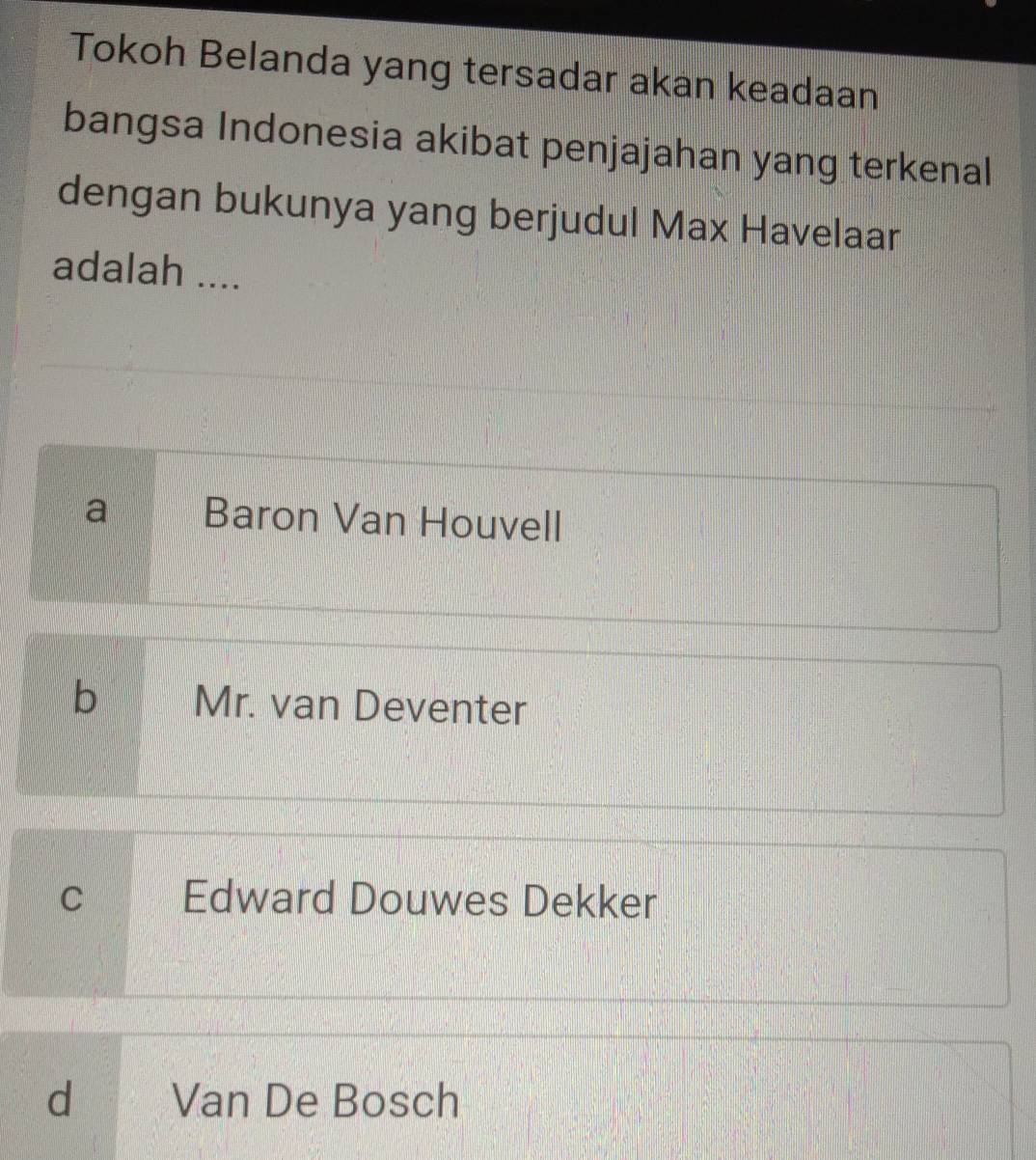 Tokoh Belanda yang tersadar akan keadaan
bangsa Indonesia akibat penjajahan yang terkenal
dengan bukunya yang berjudul Max Havelaar
adalah ....
a Baron Van Houvell
b Mr. van Deventer
C Edward Douwes Dekker
d Van De Bosch