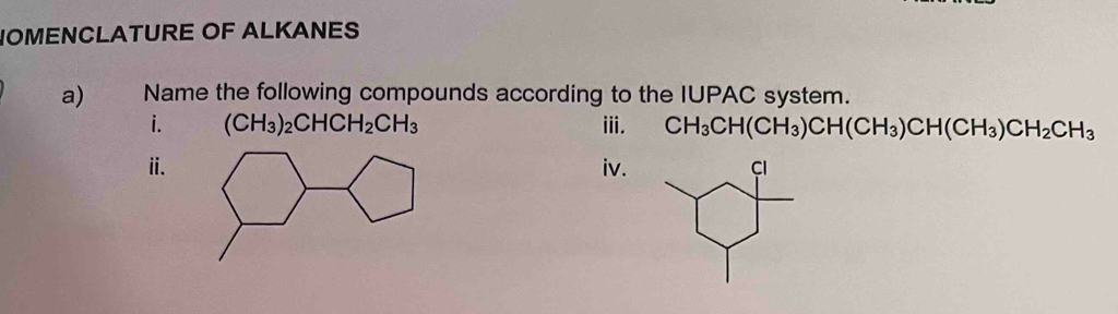 NOMENCLATURE OF ALKANES 
a) Name the following compounds according to the IUPAC system. 
i. (CH_3)_2CHCH_2CH_3 iii. CH_3CH(CH_3)CH(CH_3)CH(CH_3)CH_2CH_3
ⅱ.iv.