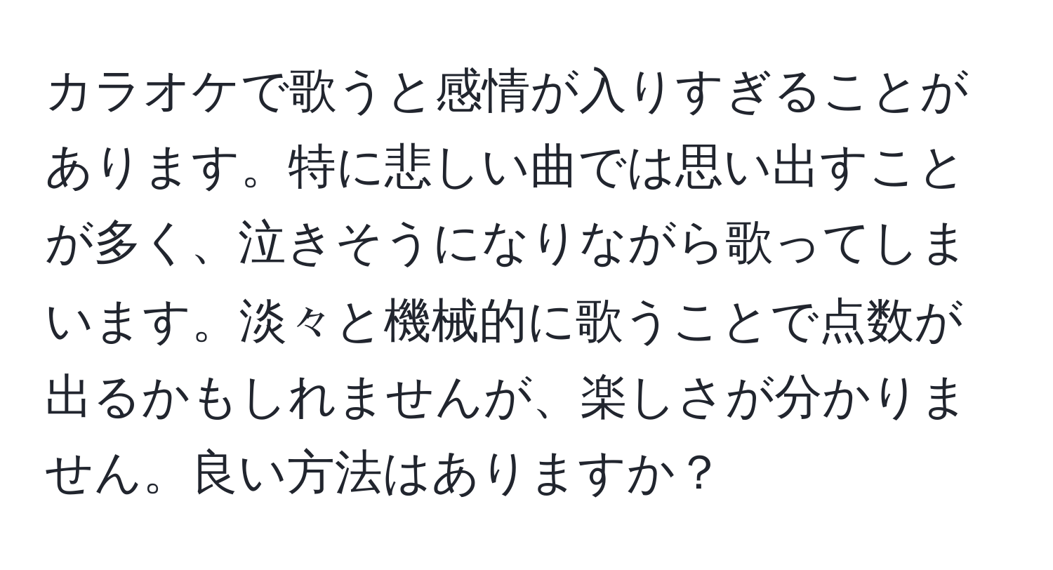 カラオケで歌うと感情が入りすぎることがあります。特に悲しい曲では思い出すことが多く、泣きそうになりながら歌ってしまいます。淡々と機械的に歌うことで点数が出るかもしれませんが、楽しさが分かりません。良い方法はありますか？