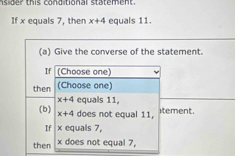 nsider this conditional statement. 
If x equals 7, then x+4 equals 11. 
(a) Give the converse of the statement. 
If (Choose one) 
then (Choose one)
x+4 equals 11, 
(b) x+4 does not equal 11, tement. 
If x equals 7, 
then x does not equal 7,