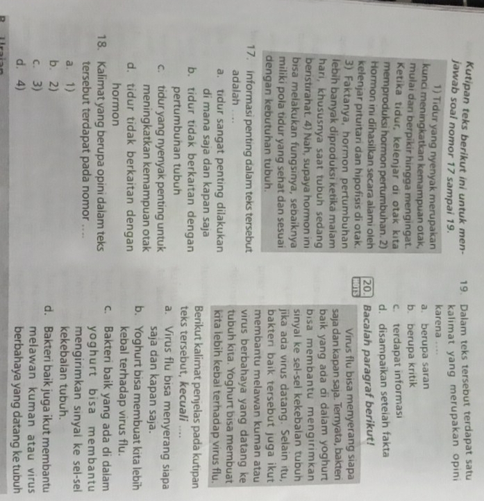 Kutipan teks berikut ini untuk men- 19. Dalam teks tersebut terdapat satu
jawab soal nomor 17 sampai 19.  kalimat yang merupakan opin 
1) Tidur yang nyenyak merupakan karena ....
kunci meningkatkan kemampuan otak, a. berupa saran
mulai dan berpikir hingga mengingat. b. berupa kritik
Ketika tidur, keïenjar di otak kita c. terdapat informasi
memproduksi hormon pertumbuhan. 2) d. disampaikan seteiah fakta
Hormon ini dīhasilkan secara alami oleh
kelenjar pituitari dan hipofisis di otak. 20. Bacalah paragraf berikut!
Is
3) Faktanya, hormon pertumbuhan Virus flu bisa menyerang siapa
lebih banyak diproduksi ketika maiam saja dan kapan saja. Ternyata, bakten
hari, khususnya saat tubuh sedang baik yang ada di dalam yoghurt 
beristirahat. 4) Nah, supaya hormon ini bisa membantu mengirimkan
bisa melakukan fungsinya, sebaiknya sinyal ke sel-sel kekebalan tubuh
miliki pola tidur yang sehat dan sesuai jika ada virus datang. Selain itu,
dengan kebutuhan tubuh. bakteri baik tersebut juga ikut 
membantu melawan kuman atau
17. informasi penting dalam teks tersebut virus berbahaya yang datang ke
adalah ... tubuh kita. Yoghurt bisa membuat
a. tidur sangat penting dilakukan kita lebih kebal terhadap virus flu.
di mana saja dan kapan saja Berikut kalimat penjelas pada kutipan
b. tidur tidak berkaitan dengan teks tersebut, kecuali ....
pertumbunan tubuh
c. tidur yang nyenyak penting untuk a. Virus flu bisa menyerang siapa
saja dan kapan saja.
meningkatkan kemampuan otak b. Yoghurt bisa membuat kita lebih
d. tidur tidak berkaitan dengan kebal terhadap virus flu.
hormon
18. Kalimat yang berupa opini dalam teks c. Bakteri baik yang ada di daiam
yoghurt bisa me mban t u
tersebut terdapat pada nomor .... mengirimkan sinyal ke sel-sel
a. 1) kekebalan tubuh.
b. 2) d. Bakteri baik juga ikut membantu
c. 3) melawan kuman atau virus
d. 4) berbahaya yang datang ke tubuh