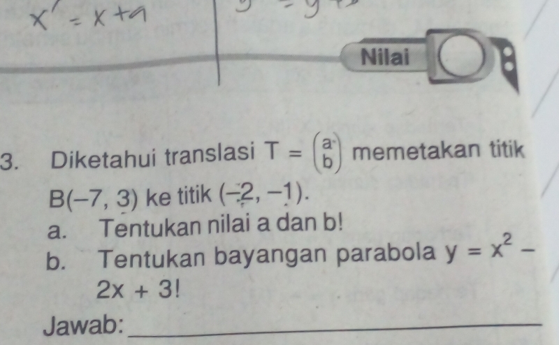 Nilai 
3. Diketahui translasi T=beginpmatrix a bendpmatrix memetakan titik
B(-7,3) ke titik (-2,-1). 
a. Tentukan nilai a dan b! 
b. Tentukan bayangan parabola y=x^2-
2x+3!
Jawab:_