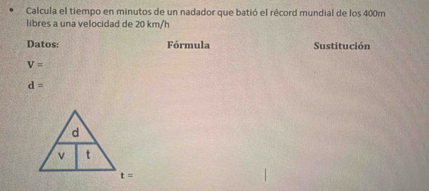 Calcula el tiempo en minutos de un nadador que batió el récord mundial de los 400m
libres a una velocidad de 20 km/h
Datos: Fórmula Sustitución
V=
d=