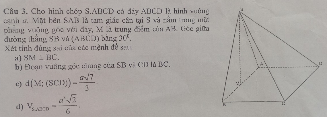 Cho hình chóp S. ABCD có đáy ABCD là hình vuông 
cạnh đ. Mặt bên SAB là tam giác cân tại S và nằm trong mặt 
phẳng vuông góc với đáy, M là trung điểm của AB. Góc giữa 
đường thẳng SB và (ABCD) bằng 30^0. 
Xét tính đúng sai của các mệnh đề sau. 
a) SM⊥ BC. 
b) Đoạn vuồng góc chung của SB và CD là BC. 
c) d(M;(SCD))= asqrt(7)/3 . 
d) V_S,ABCD= a^3sqrt(2)/6 .