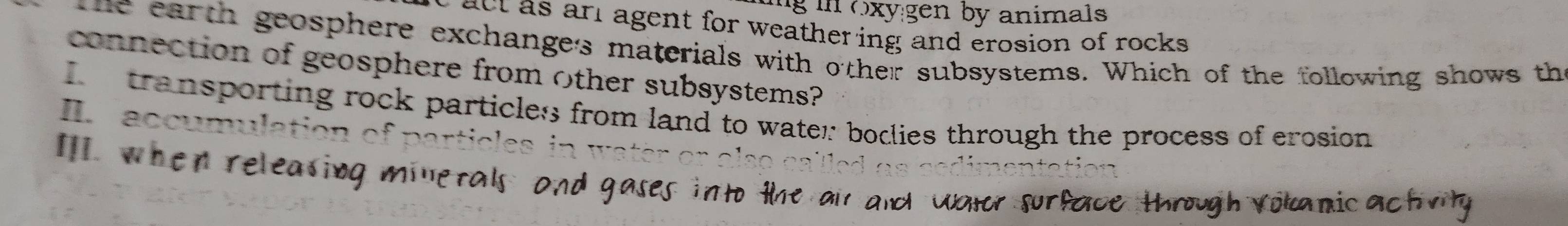 ng in oxygen by animals 
act as arl agent for weathering and erosion of rocks . 
he earth geosphere exchanges materials with other subsystems. Which of the following shows th 
connection of geosphere from other subsystems? 
transporting rock particles from land to water: bodlies through the process of erosion 
II accumulation 
IlI. when re