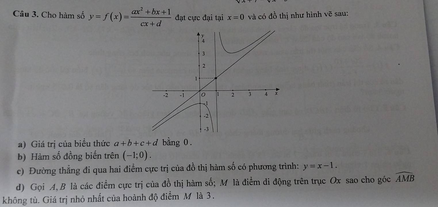 Cho hàm số y=f(x)= (ax^2+bx+1)/cx+d  đạt cực đại tại x=0 và có đồ thị như hình vẽ sau: 
a) Giá trị của biểu thức a+b+c+d bằng 0. 
b) Hàm số đồng biến trên (-1;0). 
c) Đường thẳng đi qua hai điểm cực trị của đồ thị hàm số có phương trình: y=x-1. 
d) Gọi A, B là các điểm cực trị của đồ thị hàm số; M là điểm di động trên trục Ox sao cho góc widehat AMB
không tù. Giá trị nhỏ nhất của hoành độ điểm M là 3.