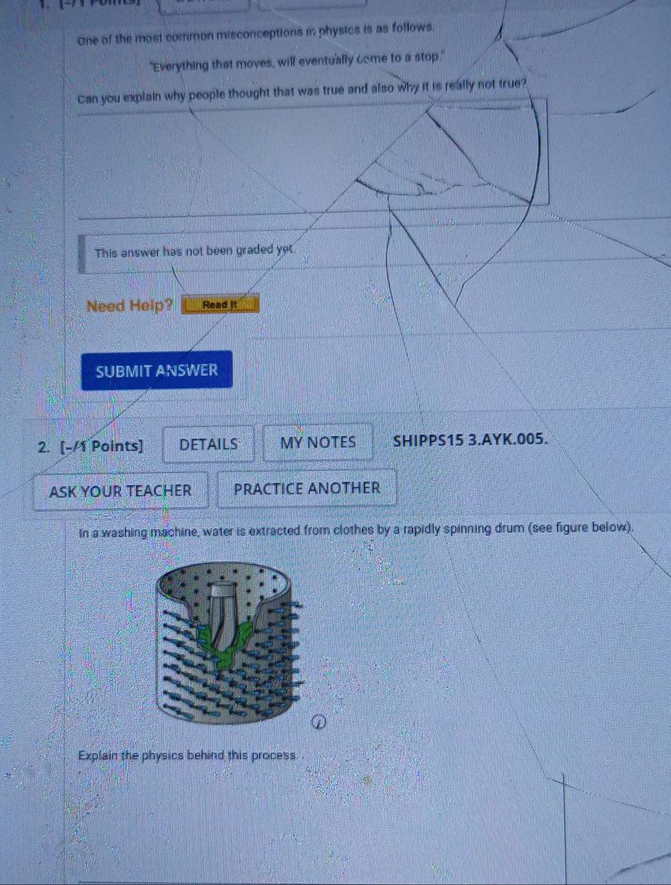 One of the most common misconceptions i physics is as follows. 
"Everything that moves, will eventually come to a stop." 
Can you explain why people thought that was true and also why it is really not true? 
This answer has not been graded ye 
Need Help? Read it 
SUBMIT ANSWER 
2. [-/1 Points] DETAILS MY NOTES SHIPPS15 3.AYK.005. 
ASK YOUR TEACHER PRACTICE ANOTHER 
In a washing machine, water is extracted from clothes by a rapidly spinning drum (see figure below). 
Explain the physics behind this process