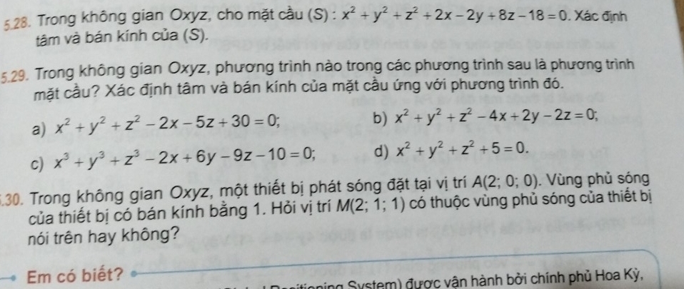 Trong không gian Oxyz, cho mặt cầu (S) : x^2+y^2+z^2+2x-2y+8z-18=0. Xác định
tâm và bán kính của (S).
5.29. Trong không gian Oxyz, phương trình nào trong các phương trình sau là phương trình
mặt cầu? Xác định tâm và bán kính của mặt cầu ứng với phương trình đó.
a) x^2+y^2+z^2-2x-5z+30=0;
b) x^2+y^2+z^2-4x+2y-2z=0;
c) x^3+y^3+z^3-2x+6y-9z-10=0; d) x^2+y^2+z^2+5=0. 
6.30. Trong không gian Oxyz, một thiết bị phát sóng đặt tại vị trí A(2;0;0). Vùng phủ sóng
của thiết bị có bán kính bằng 1. Hỏi vị trí M(2;1;1) có thuộc vùng phủ sóng của thiết bị
nói trên hay không?
Em có biết?
ning System) được vận hành bởi chính phủ Hoa Kỳ,