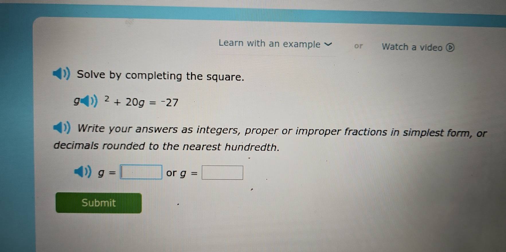 Learn with an example 、 or Watch a video 
Solve by completing the square.
g(1))^2+20g=-27
Write your answers as integers, proper or improper fractions in simplest form, or 
decimals rounded to the nearest hundredth.
g=□ or g=□
Submit