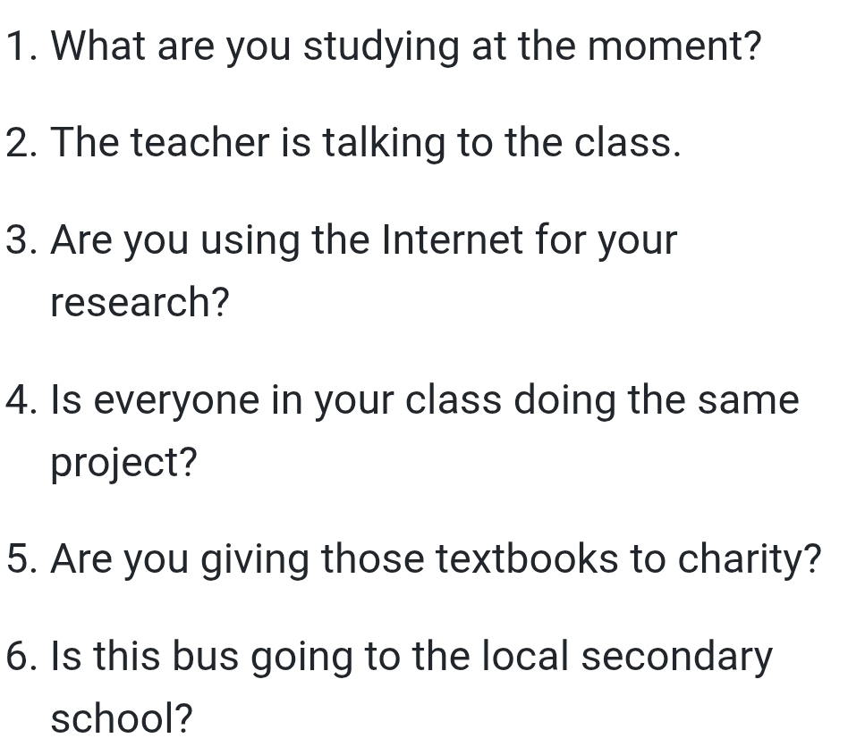 What are you studying at the moment? 
2. The teacher is talking to the class. 
3. Are you using the Internet for your 
research? 
4. Is everyone in your class doing the same 
project? 
5. Are you giving those textbooks to charity? 
6. Is this bus going to the local secondary 
school?