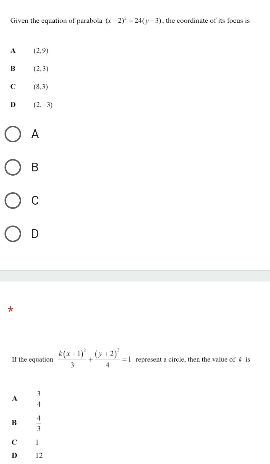 Given the equation of parabola (x-2)^2=24(y-3) , the coordinate of its focus is
A (2,9)
B (2,3)
C (8,3)
D (2,-3)
A
B
C
D
*
If the equation frac k(x+1)^23+frac (y+2)^24=1 represent a circle, then the value of k is
A  3/4 
B  4/3 
C 1
D £ 12