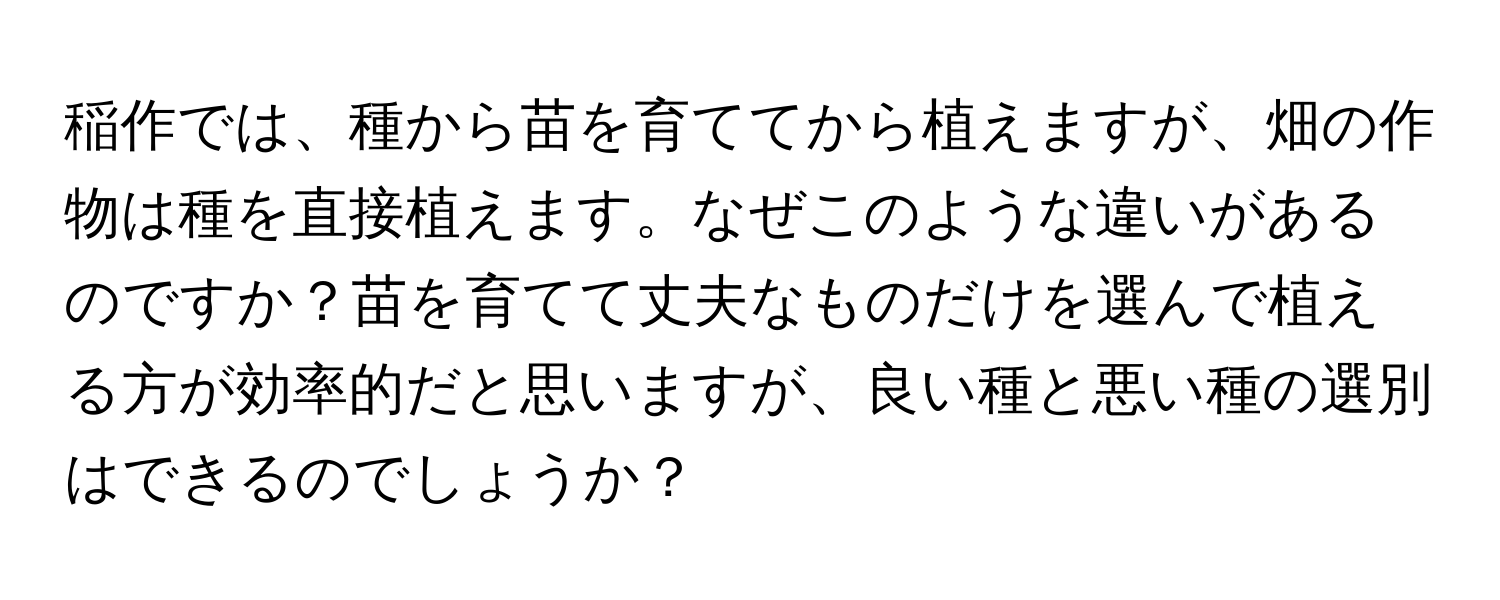 稲作では、種から苗を育ててから植えますが、畑の作物は種を直接植えます。なぜこのような違いがあるのですか？苗を育てて丈夫なものだけを選んで植える方が効率的だと思いますが、良い種と悪い種の選別はできるのでしょうか？