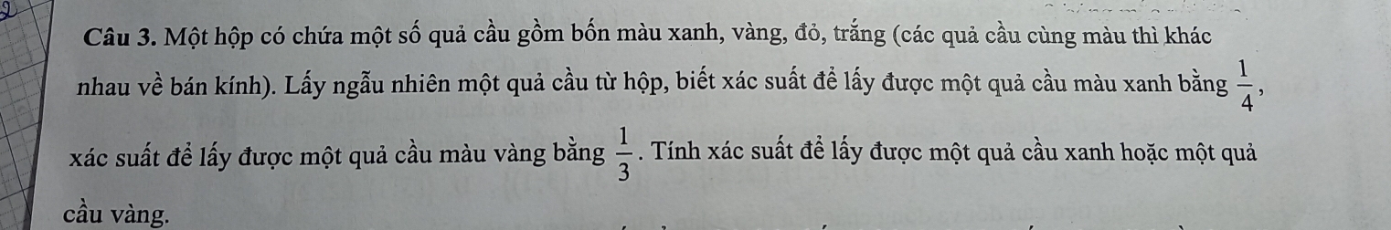 Một hộp có chứa một số quả cầu gồm bốn màu xanh, vàng, đỏ, trắng (các quả cầu cùng màu thì khác 
nhau về bán kính). Lấy ngẫu nhiên một quả cầu từ hộp, biết xác suất để lấy được một quả cầu màu xanh bằng  1/4 , 
xác suất để lấy được một quả cầu màu vàng bằng . Tính xác suất để lấy được một quả cầu xanh hoặc một quả  1/3 
cầu vàng.