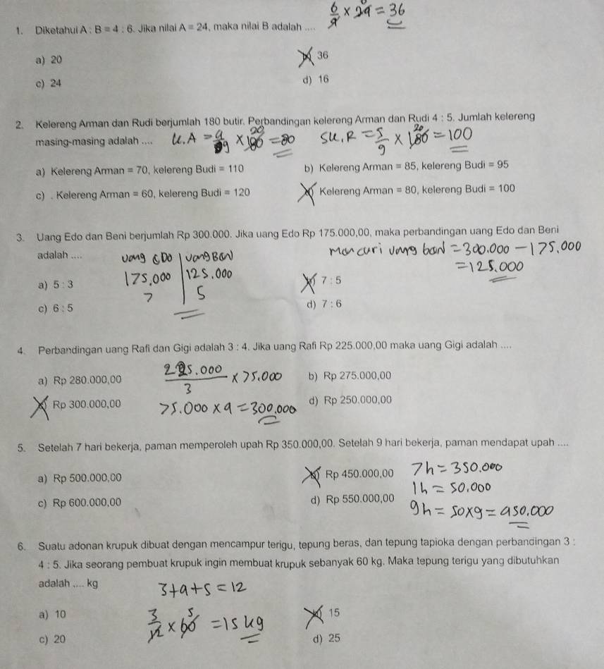 Diketahui A. B=4:6 Jika nilai A=24 , maka nilai B adalah ....
a) 20
1 36
c) 24 d) 16
2. Kelereng Arman dan Rudi berjumlah 180 butir. Perbandingan kelereng Arman dan Rudi 4:5. Jumlah kelereng
masing-masing adalah ....
a) Kelereng Arman =70 , kelereng Budi =110 b) Kelereng Arman =85 , kelereng Budi =95
c) . Kelereng Arman =60 , kelereng Budi =120 Kelereng Arman =80 , kelereng Budi =100
3. Uang Edo dan Beni berjumlah Rp 300.000. Jika uang Edo Rp 175.000,00, maka perbandingan uang Edo dan Beni
adalah ....
a) 5:3
X 7:5
c) 6:5
d) 7:6
4. Perbandingan uang Rafi dan Gigi adalah 3:4 Jika uang Rafi Rp 225.000,00 maka uang Gigi adalah ....
a) Rp 280.000,00 b) Rp 275.000,00
Rp 300.000,00 d) Rp 250.000,00
5. Setelah 7 hari bekerja, paman memperoleh upah Rp 350.000,00. Setelah 9 hari bekerja, paman mendapat upah ....
a) Rp 500.000,00 b) Rp 450.000,00
c) Rp 600.000,00 d) Rp 550.000,00
6. Sualu adonan krupuk dibuat dengan mencampur terigu, tepung beras, dan tepung tapioka dengan perbandingan 3 :
4:5 Jika seorang pembuat krupuk ingin membuat krupuk sebanyak 60 kg. Maka tepung terigu yang dibutuhkan
adalah .... kg
a) 10 15
c) 20 d) 25