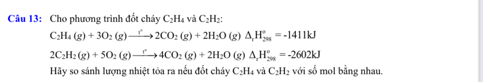 Cho phương trình đốt cháy C_2H_4 và C_2H_2 :
C_2H_4(g)+3O_2(g)to 2CO_2(g)+2H_2O(g)△ _rH_(298)°=-1411kJ
2C_2H_2(g)+5O_2(g)to 4CO_2(g)+2H_2O(g)△ _rH_(298)°=-2602kJ
Hãy so sánh lượng nhiệt tỏa ra nếu đốt cháy C_2H_4 và C_2H_2 với số mol bằng nhau.