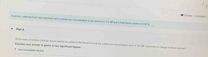 .Review | Constants | 
A person sufflering from hyponatremia has a sodium ion concentration in the blood of 0.113 M and a total blood volume of 4.90 L
Part A 
What mass of sodium chloride would need to be added to the blood to bring the sodium ion concentration up to 0.142 M, assuming no change in blood volume? 
Express your answer in grams to two significant figures. . 
View Available Hint(s)