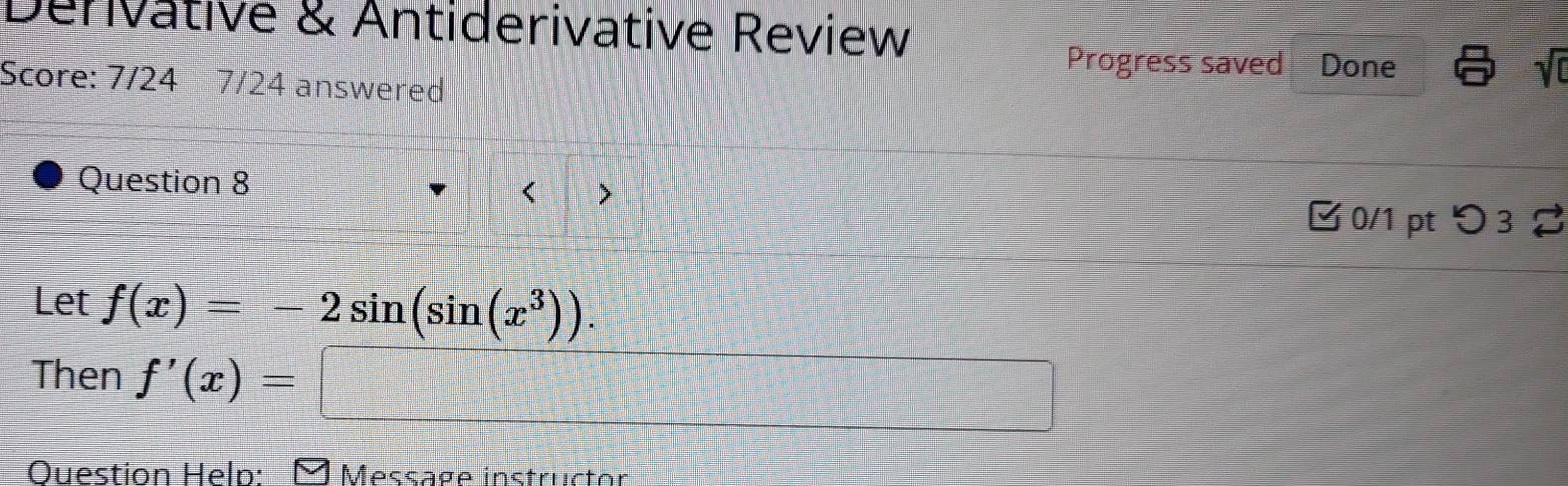 Denvative & Antiderivative Review 
Progress saved Done sqrt(0) 
Score: 7/24 7/24 answered 
Question 8 
< > 
✔ 0/1 pt つ 32 
Let f(x)=-2sin (sin (x^3)). 
Then f'(x)=□
Question Heln: Message instructor