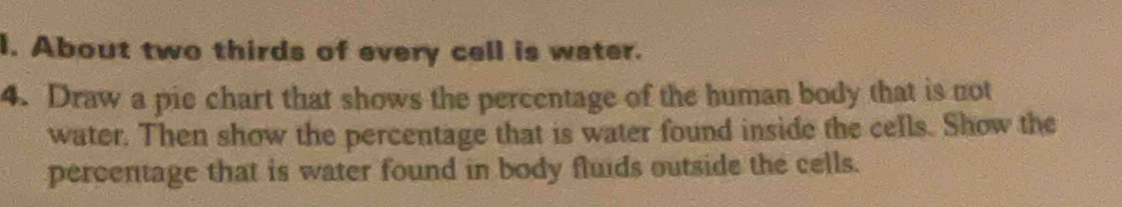 About two thirds of every cell is water. 
4. Draw a pie chart that shows the percentage of the human body that is not 
water. Then show the percentage that is water found inside the cells. Show the 
percentage that is water found in body fluids outside the cells.