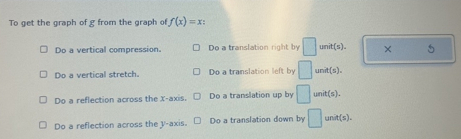 To get the graph of g from the graph of f(x)=x.
Do a vertical compression. Do a translation right by □ unit(s). ×
Do a vertical stretch. Do a translation left by □ unit(s).
Do a reflection across the x-axis. Do a translation up by □ unit(s).
Do a reflection across the y-axis. Do a translation down by □ unit(s).