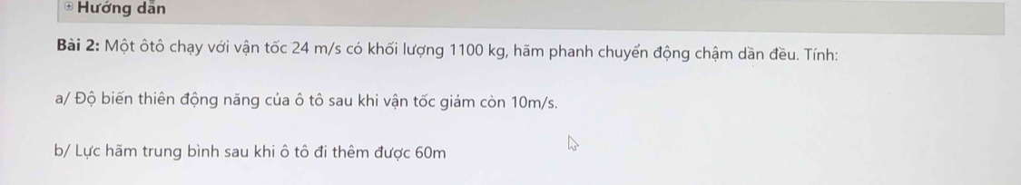 Hướng dẫn 
Bài 2: Một ôtô chạy với vận tốc 24 m/s có khối lượng 1100 kg, hãm phanh chuyển động chậm dần đều. Tính: 
a/ Độ biến thiên động năng của ô tô sau khi vận tốc giảm còn 10m/s. 
b/ Lực hãm trung bình sau khi ô tô đi thêm được 60m