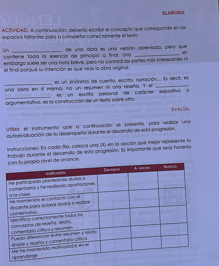 ELABORA. 
ACTIVIDAD. A continuación, deberás escribir el concepto que corresponde en los 
espacios faltantes para a completar correctamente el texto 
Un_ 
de una obra es una versión abreviada, pero que 
sin 
contiene toda la esencia de principio a final. Una_ 
embargo suele ser una nota breve, pero no contará las partes más interesantes ni 
el final porque su intención es que veas la obra original. 
_ 
es un sinónimo de cuento, escrito, narración... Es decir, es 
una obra en sí misma, no un resumen ni una reseña. Y el_ 
_ 
es un escrito personal de carácter expositivo o 
argumentativo, es la construcción de un texto sobre otro. 
Evalúa. 
Utiliza el instrumento que a continuación se presenta, para realizar una 
autoevaluación de tu desempeño durante el desarrollo de esta progresión. 
Instrucciones: En cada fila, coloca una (X) en la opción que mejor represente tu 
trabajo durante el desarrollo de esta progresión. Es importante que seas honesto 
avance.