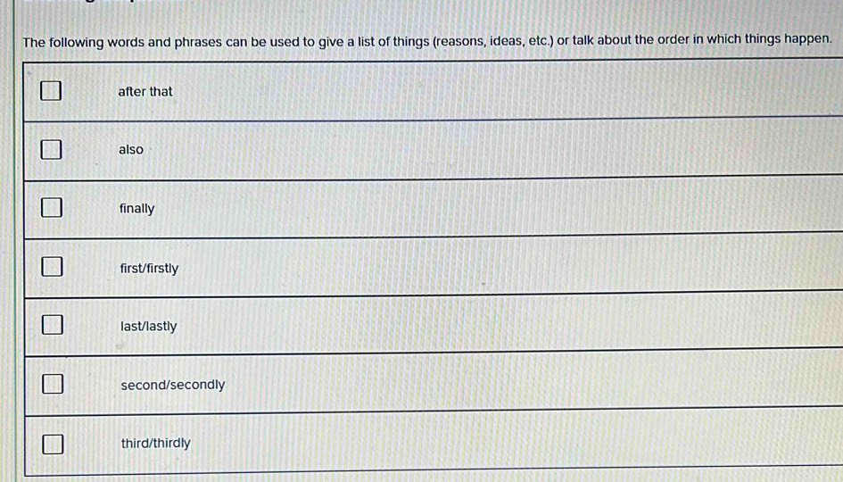 The following words and phrases can be used to give a list of things (reasons, ideas, etc.) or talk about the order in which things happen.
after that
also
finally
first/firstly
last/lastly
second/secondly
third/thirdly