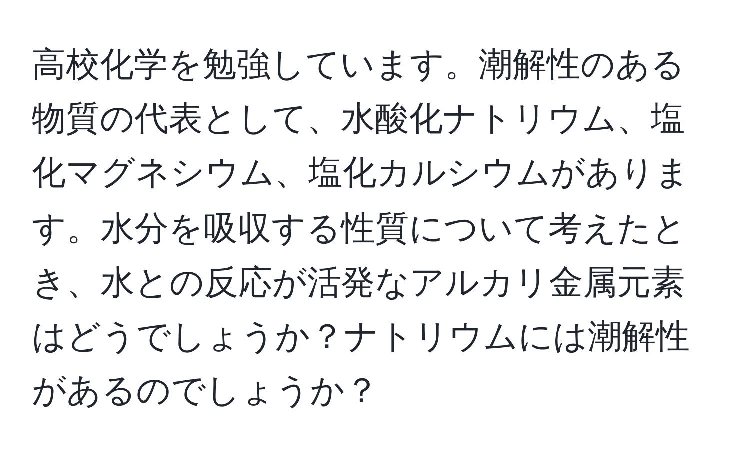 高校化学を勉強しています。潮解性のある物質の代表として、水酸化ナトリウム、塩化マグネシウム、塩化カルシウムがあります。水分を吸収する性質について考えたとき、水との反応が活発なアルカリ金属元素はどうでしょうか？ナトリウムには潮解性があるのでしょうか？