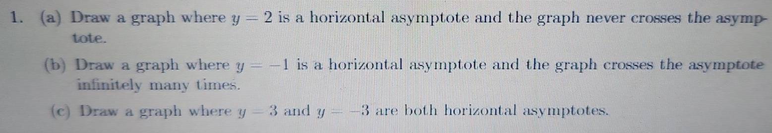 Draw a graph where y=2 is a horizontal asymptote and the graph never crosses the asymp 
tote. 
(b) Draw a graph where y=-1 is a horizontal asymptote and the graph crosses the asymptote 
infinitely many times. 
(c) Draw a graph where y-y and y=-3 are both horizontal asymptotes.