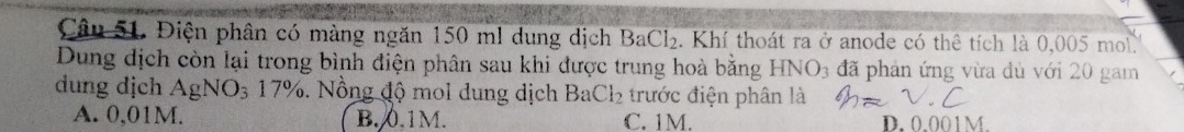 Điện phân có màng ngăn 150 ml dung dịch BaCl_2. Khí thoát ra ở anode có thê tích là 0,005 mol.
Dung dịch còn lại trong bình điện phân sau khi được trung hoà bằng HNO_3 đã phản ứng vừa dủ với 20 gam
dung dịch AgNO_317%. Nồng độ mol dung dịch BaCl_2 trước điện phân là
A. 0,01M. B. 0.1M. C. 1M. D. 0.001M.