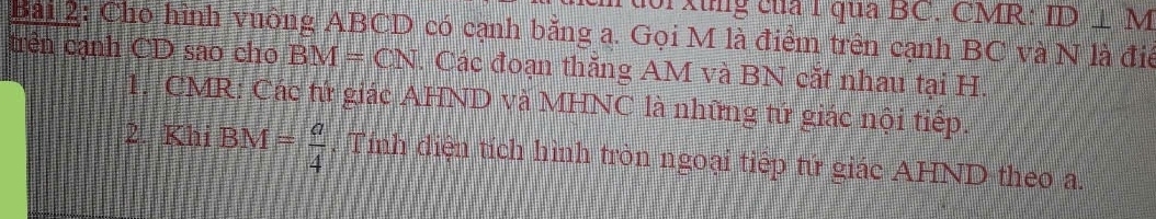 xung của 1 qua BC. CMR: ID⊥ M
Bài 2: Cho hình vuông ABCD có cạnh bằng a. Gọi M là điểm trên cạnh BC và N là điể 
trên cạnh CD sao cho BM=CN. Các đoạn thắng AM và BN cắt nhau tại H. 
1. CMR: Các tứ giác AHND và MHNC là những tứ giác nội tiếp. 
2. KhiBM= a/4 . Tính diện tích hình tròn ngoại tiếp tứ giác AHND theo a.