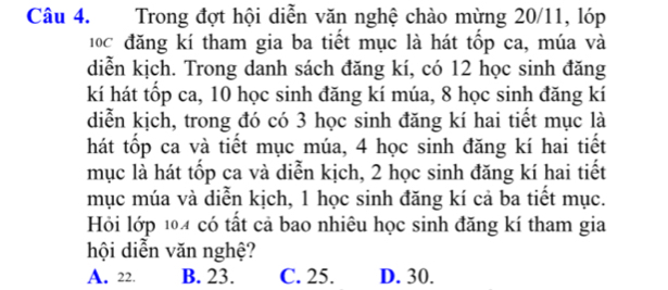 Trong đợt hội diễn văn nghệ chào mừng 20/11, lóp
đ0c đăng kí tham gia ba tiết mục là hát tốp ca, múa và
diễn kịch. Trong danh sách đăng kí, có 12 học sinh đăng
kí hát tốp ca, 10 học sinh đăng kí múa, 8 học sinh đăng kí
diễn kịch, trong đó có 3 học sinh đăng kí hai tiết mục là
hát tốp ca và tiết mục múa, 4 học sinh đăng kí hai tiết
mục là hát tốp ca và diễn kịch, 2 học sinh đăng kí hai tiết
mục múa và diễn kịch, 1 học sinh đăng kí cả ba tiết mục.
Hỏi lớp 104 có tất cả bao nhiêu học sinh đăng kí tham gia
hội diễn văn nghệ?
A. 22. B. 23. C. 25. D. 30.