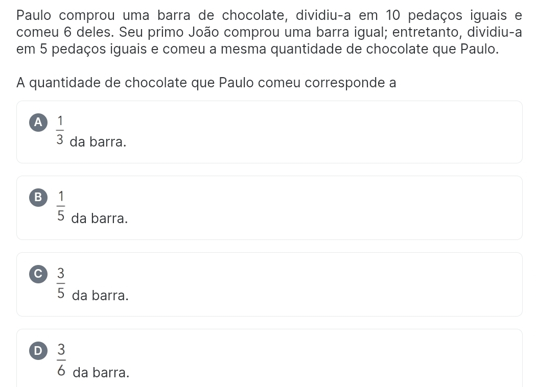 Paulo comprou uma barra de chocolate, dividiu-a em 10 pedaços iguais e
comeu 6 deles. Seu primo João comprou uma barra igual; entretanto, dividiu-a
em 5 pedaços iguais e comeu a mesma quantidade de chocolate que Paulo.
A quantidade de chocolate que Paulo comeu corresponde a
A  1/3  da barra.
B  1/5 
da barra.
C  3/5 
da barra.
D  3/6 
da barra.