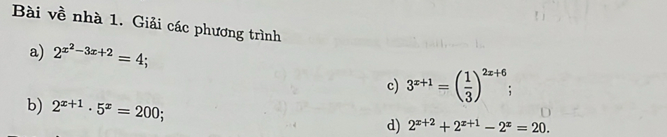 Bài về nhà 1. Giải các phương trình 
a) 2^(x^2)-3x+2=4; 
c) 3^(x+1)=( 1/3 )^2x+6; 
b) 2^(x+1)· 5^x=200; d) 2^(x+2)+2^(x+1)-2^x=20.