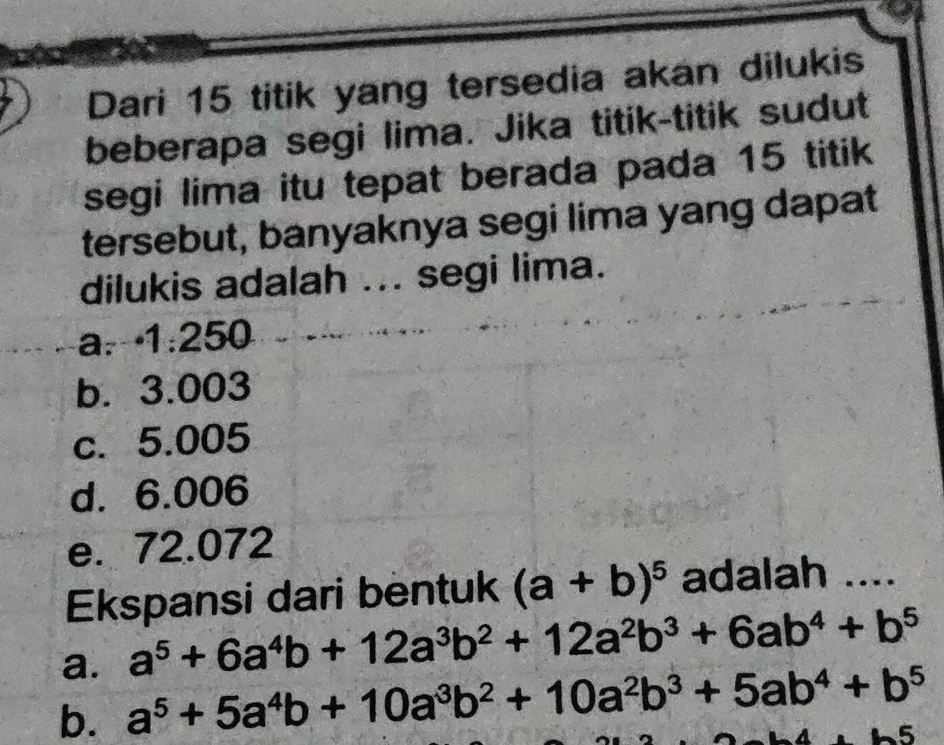 Dari 15 titik yang tersedia akan dilukis
beberapa segi lima. Jika titik-titik sudut
segi lima itu tepat berada pada 15 titik
tersebut, banyaknya segi lima yang dapat
dilukis adalah ... segi lima.
a. 1:250
b. 3.003
c. 5.005
d. 6.006
e. 72.072
Ekspansi dari bentuk (a+b)^5 adalah ....
a. a^5+6a^4b+12a^3b^2+12a^2b^3+6ab^4+b^5
b. a^5+5a^4b+10a^3b^2+10a^2b^3+5ab^4+b^5
-5