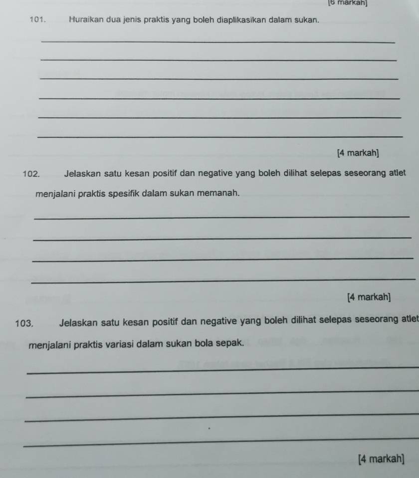 [6 markah] 
101. Huraikan dua jenis praktis yang boleh diaplikasikan dalam sukan. 
_ 
_ 
_ 
_ 
_ 
_ 
[4 markah] 
102. Jelaskan satu kesan positif dan negative yang boleh dilihat selepas seseorang atlet 
menjalani praktis spesifik dalam sukan memanah. 
_ 
_ 
_ 
_ 
[4 markah] 
103. Jelaskan satu kesan positif dan negative yang boleh dilihat selepas seseorang atlet 
menjalani praktis variasi dalam sukan bola sepak. 
_ 
_ 
_ 
_ 
[4 markah]