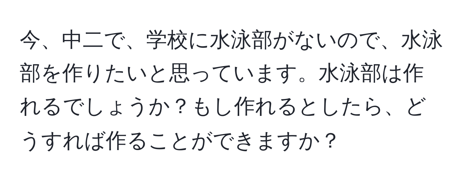 今、中二で、学校に水泳部がないので、水泳部を作りたいと思っています。水泳部は作れるでしょうか？もし作れるとしたら、どうすれば作ることができますか？