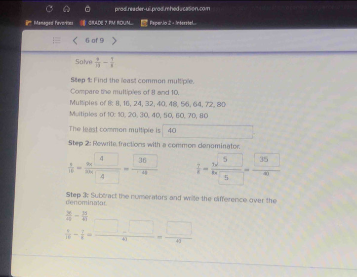 prod.reader-ui.prod.mheducation.com 
Managed Favorites GRADE 7 PM ROUN... Paper.io 2 - Interstel...
6 of 9
Solve  9/10 - 7/8 
Step 1: Find the least common multiple. 
Compare the multiples of 8 and 10. 
Multiples of 8 : 8, 16, 24, 32, 40, 48, 56, 64, 72, 80
Multiples of 10 : 10, 20, 30, 40, 50, 60, 70, 80
The least common multiple is 40
Step 2: Rewrite fractions with a common denominator.
 9/10 =frac 9* 410* 4=frac 3640  7/8 = (7* 5)/8* 5 = 35/40 
Step 3: Subtract the numerators and write the difference over the 
denominator.
 36/40 - 35/40 
 9/10 - 7/8 = (□ -□ )/40 = □ /40 