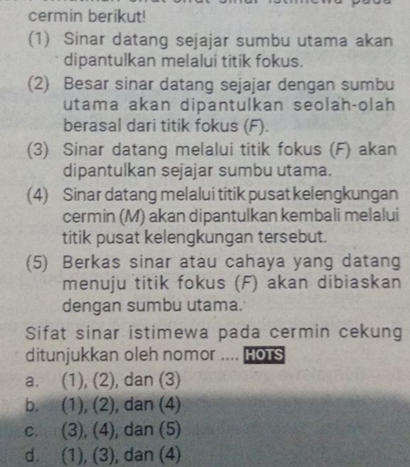 cermin berikut!
(1) Sinar datang sejajar sumbu utama akan
dipantulkan melalui titik fokus.
(2) Besar sinar datang sejajar dengan sumbu
utama akan dipantulkan seolah-olah
berasal dari titik fokus (F).
(3) Sinar datang melalui titik fokus (F) akan
dipantulkan sejajar sumbu utama.
(4) Sinar datang melalui titik pusat kelengkungan
cermin (M) akan dipantulkan kembali melalui
titik pusat kelengkungan tersebut.
(5) Berkas sinar atau cahaya yang datang
menuju titik fokus (F) akan dibiaskan
dengan sumbu utama.
Sifat sinar istimewa pada cermin cekung
ditunjukkan oleh nomor .... HoTs
a. (1), (2), dan (3)
b. (1), (2), dan (4)
c. (3), (4), dan (5)
d. (1), (3), dan (4)