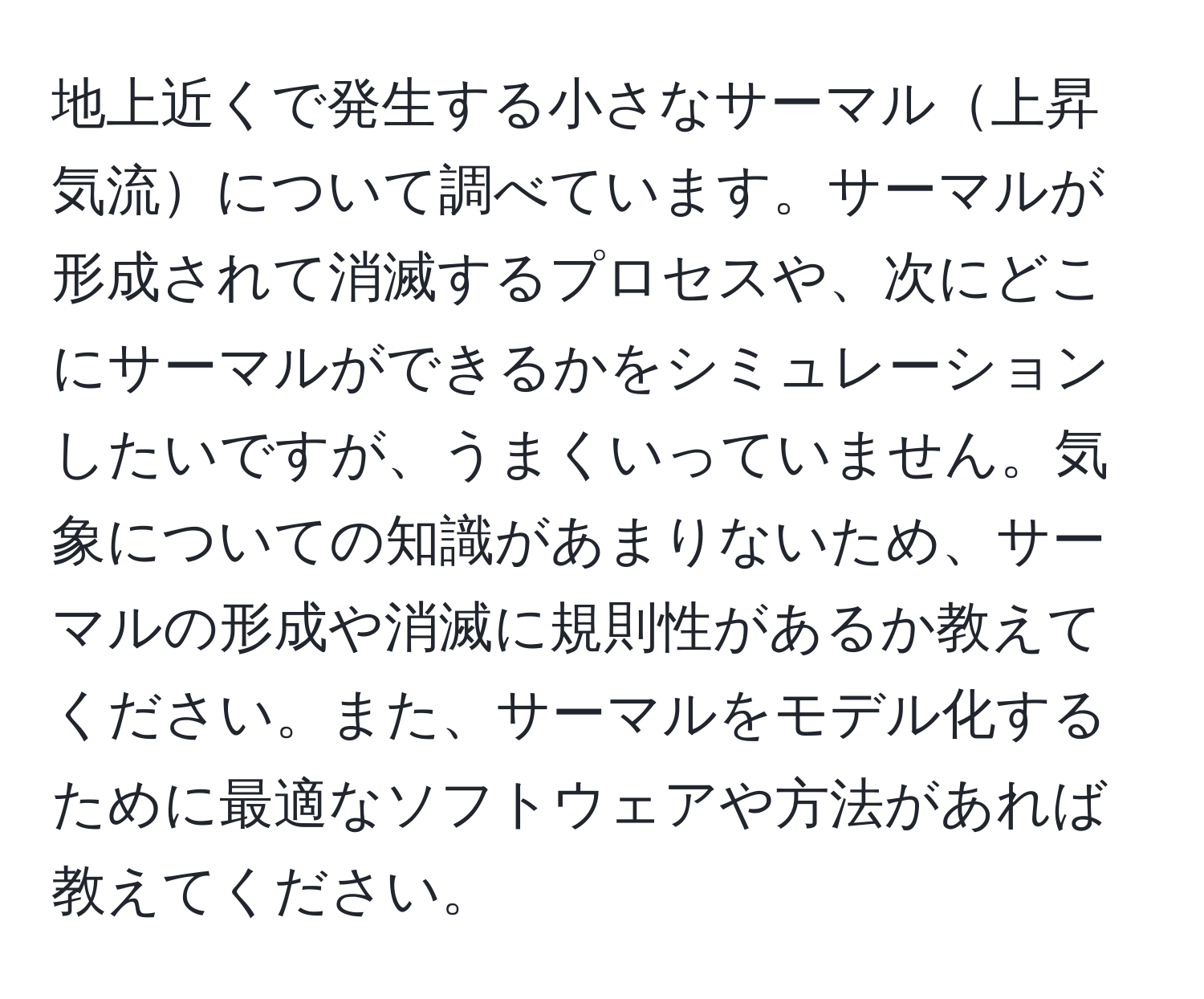 地上近くで発生する小さなサーマル上昇気流について調べています。サーマルが形成されて消滅するプロセスや、次にどこにサーマルができるかをシミュレーションしたいですが、うまくいっていません。気象についての知識があまりないため、サーマルの形成や消滅に規則性があるか教えてください。また、サーマルをモデル化するために最適なソフトウェアや方法があれば教えてください。