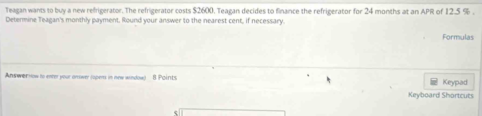 Teagan wants to buy a new refrigerator. The refrigerator costs $2600. Teagan decides to finance the refrigerator for 24 months at an APR of 12.5 %. 
Determine Teagan's monthly payment. Round your answer to the nearest cent, if necessary. 
Formulas 
Answer How to enter your answer (opens in new window) 8 Points 
Keypad 
Keyboard Shortcuts 
ς