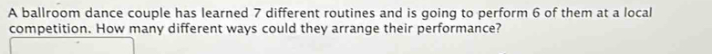 A ballroom dance couple has learned 7 different routines and is going to perform 6 of them at a local 
competition. How many different ways could they arrange their performance?