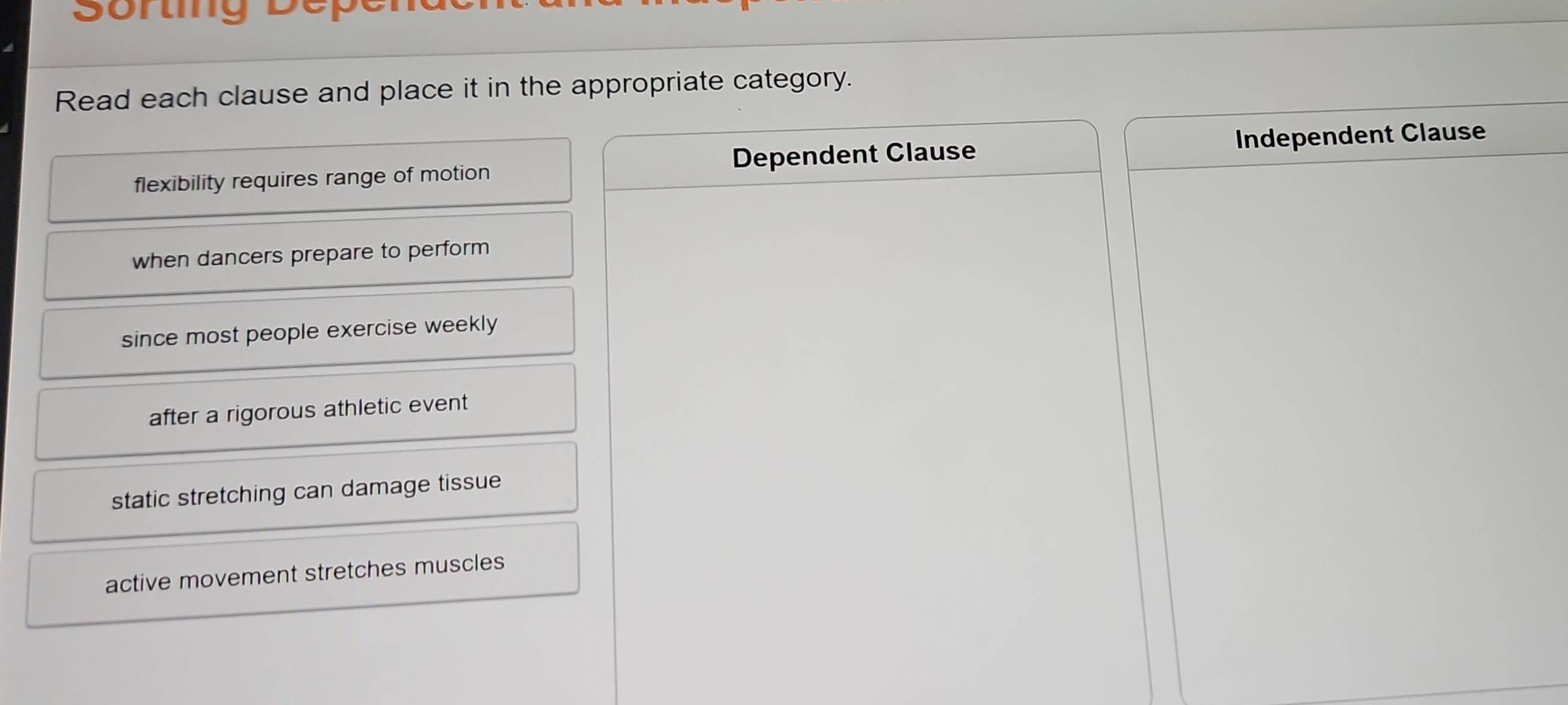 Sortig Depe
Read each clause and place it in the appropriate category.
flexibility requires range of motion Dependent Clause Independent Clause
when dancers prepare to perform
since most people exercise weekly
after a rigorous athletic event
static stretching can damage tissue
active movement stretches muscles