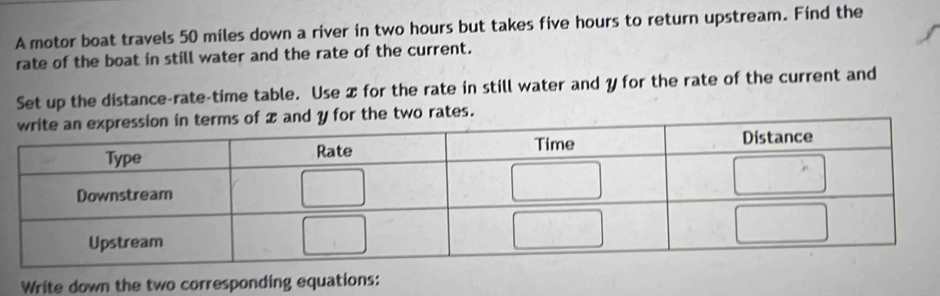 A motor boat travels 50 miles down a river in two hours but takes five hours to return upstream. Find the 
rate of the boat in still water and the rate of the current. 
Set up the distance-rate-time table. Use 2 for the rate in still water and y for the rate of the current and 
d y for the two rates. 
Write down the two corresponding equations: