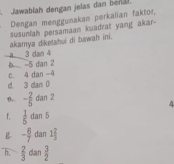 Jawablah dengan jelas dan beñal.
Dengan menggunakan perkalian faktor,
susunlah persamaan kuadrat yang akar-
akarnya diketahui di bawah ini.
a 3 dan 4
b. -5 dan 2
c. 4 dan -4
d. 3 dan 0
- 2/5  dan 2
4
f.  1/5  dan 5
g. - 6/7  dan 1 2/3 
h.  2/3  dan  3/2 