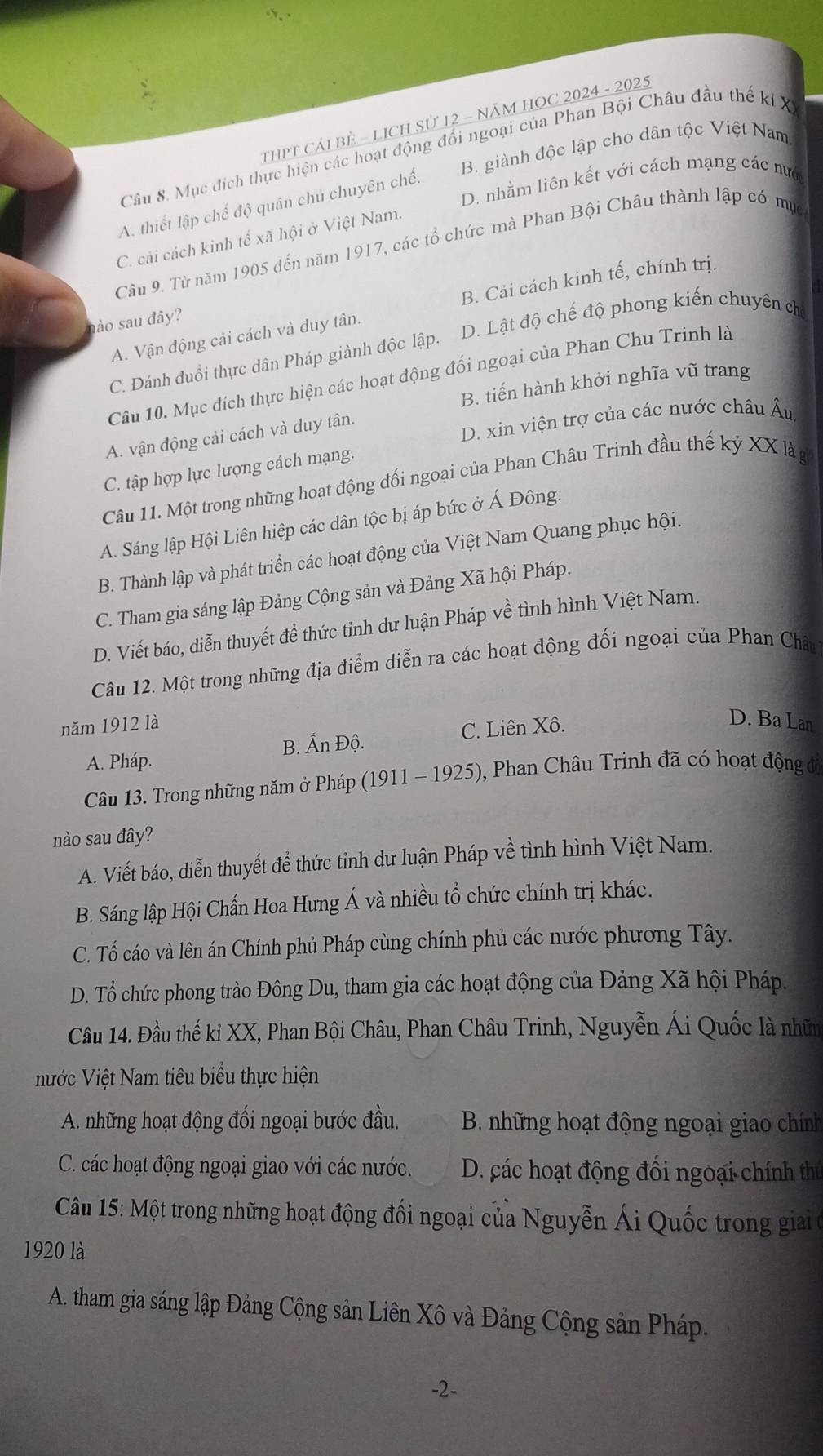 ThPT Cải BÊ - LịcH Sử 12 - NăM HOC 2024 - 2025
Câu 8. Mục đích thực hiện các hoạt động đối ngoại của Phan Bội Châu đầu thế kỉ X
B. giành độc lập cho dân tộc Việt Nam.
D. nhằm liên kết với cách mạng các nư
A. thiết lập chế độ quân chủ chuyên chế.
C. cải cách kinh tế xã hội ở Việt Nam.
Câu 9. Từ năm 1905 đến năm 1917, các tổ chức mà Phan Bội Châu thành lập có mục
A. Vận động cải cách và duy tân. B. Cải cách kinh tế, chính trị.
ào sau đây?
C. Đánh đuổi thực dân Pháp giành độc lập. D. Lật độ chế độ phong kiến chuyên cha
Câu 10. Mục đích thực hiện các hoạt động đối ngoại của Phan Chu Trinh là
B. tiến hành khởi nghĩa vũ trang
D. xin viện trợ của các nước châu Âu
A. vận động cải cách và duy tân.
C. tập hợp lực lượng cách mạng.
Câu 11. Một trong những hoạt động đối ngoại của Phan Châu Trinh đầu thế kỷ XX là gi
A. Sáng lập Hội Liên hiệp các dân tộc bị áp bức ở Á Đông.
B. Thành lập và phát triển các hoạt động của Việt Nam Quang phục hội.
C. Tham gia sáng lập Đảng Cộng sản và Đảng Xã hội Pháp.
D. Viết báo, diễn thuyết đề thức tỉnh dư luận Pháp về tình hình Việt Nam.
Câu 12. Một trong những địa điểm diễn ra các hoạt động đối ngoại của Phan Châu
năm 1912 là
B. Ấn Độ. C. Liên Xô.
D. Ba Lan
A. Pháp.
Câu 13. Trong những năm ở Pháp (1911 - 1925), Phan Châu Trinh đã có hoạt động đó
nào sau đây?
A. Viết báo, diễn thuyết đề thức tinh dư luận Pháp về tình hình Việt Nam.
B. Sáng lập Hội Chấn Hoa Hưng Á và nhiều tổ chức chính trị khác.
C. Tố cáo và lên án Chính phủ Pháp cùng chính phủ các nước phương Tây.
D. Tổ chức phong trào Đông Du, tham gia các hoạt động của Đảng Xã hội Pháp.
Câu 14. Đầu thế ki XX, Phan Bội Châu, Phan Châu Trinh, Nguyễn Ái Quốc là nhữm
nước Việt Nam tiêu biểu thực hiện
A. những hoạt động đối ngoại bước đầu.  B. những hoạt động ngoại giao chính
C. các hoạt động ngoại giao với các nước. D. các hoạt động đối ngoại chính thủ
Câu 15: Một trong những hoạt động đối ngoại của Nguyễn Ái Quốc trong giải ở
1920 là
A. tham gia sáng lập Đảng Cộng sản Liên Xô và Đảng Cộng sản Pháp.
-2-